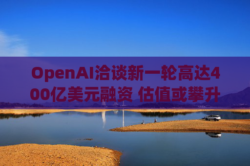 OpenAI洽谈新一轮高达400亿美元融资 估值或攀升至3400亿美元