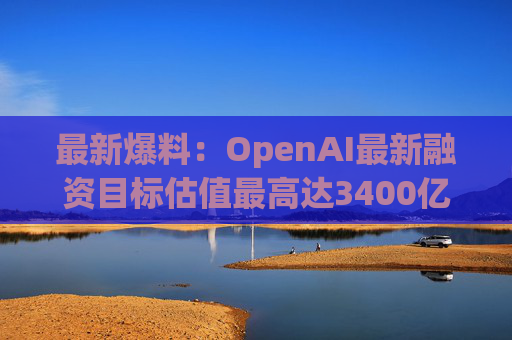 最新爆料：OpenAI最新融资目标估值最高达3400亿美元