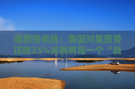 墨西哥总统：美国对墨西哥征收25%关税将是一个“战略错误”