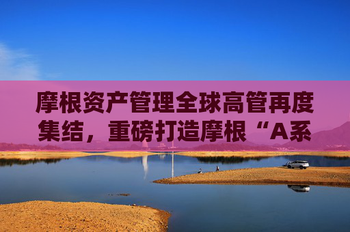摩根资产管理全球高管再度集结，重磅打造摩根“A系列”！