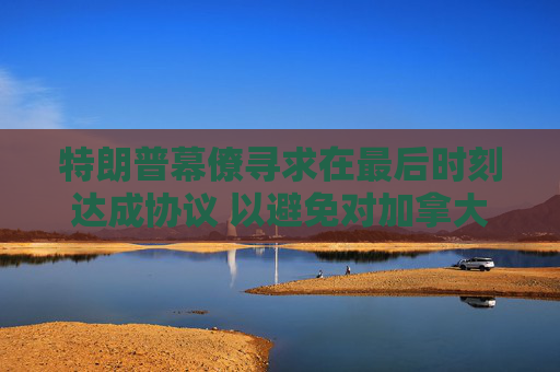 特朗普幕僚寻求在最后时刻达成协议 以避免对加拿大和墨西哥全面征收关税