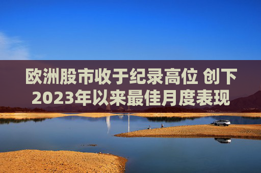 欧洲股市收于纪录高位 创下2023年以来最佳月度表现