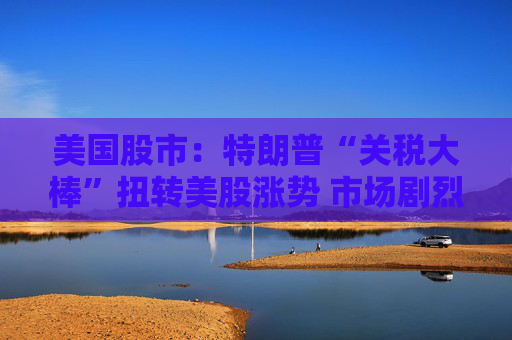 美国股市：特朗普“关税大棒”扭转美股涨势 市场剧烈震荡