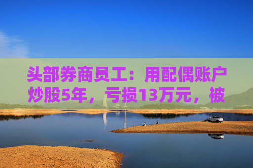 头部券商员工：用配偶账户炒股5年，亏损13万元，被罚5万！