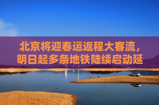 北京将迎春运返程大客流，明日起多条地铁陆续启动延时