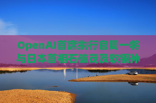 OpenAI首席执行官周一将与日本首相石破茂及软银孙正义会晤