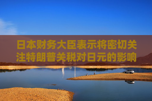 日本财务大臣表示将密切关注特朗普关税对日元的影响