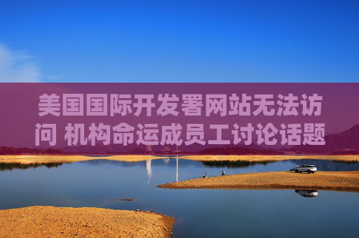 美国国际开发署网站无法访问 机构命运成员工讨论话题