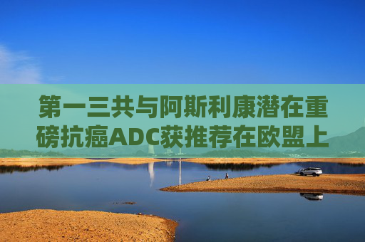 第一三共与阿斯利康潜在重磅抗癌ADC获推荐在欧盟上市
