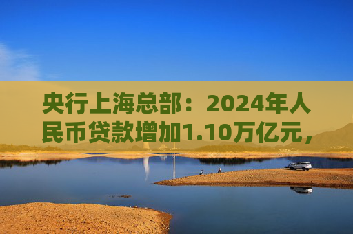 央行上海总部：2024年人民币贷款增加1.10万亿元，人民币存款增加1.49万亿元