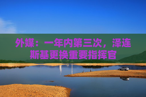 外媒：一年内第三次，泽连斯基更换重要指挥官