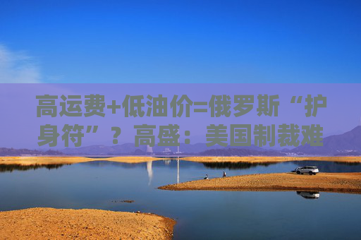 高运费+低油价=俄罗斯“护身符”？高盛：美国制裁难阻俄油出口
