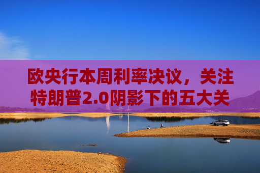 欧央行本周利率决议，关注特朗普2.0阴影下的五大关键问题