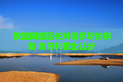 欧盟同意延长对俄罗斯的制裁 匈牙利做出让步