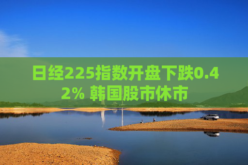 日经225指数开盘下跌0.42% 韩国股市休市