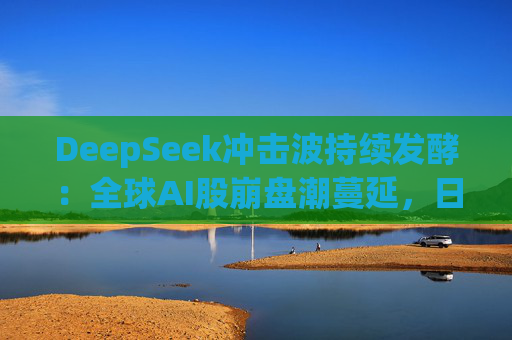 DeepSeek冲击波持续发酵：全球AI股崩盘潮蔓延，日本板块连续两日重挫