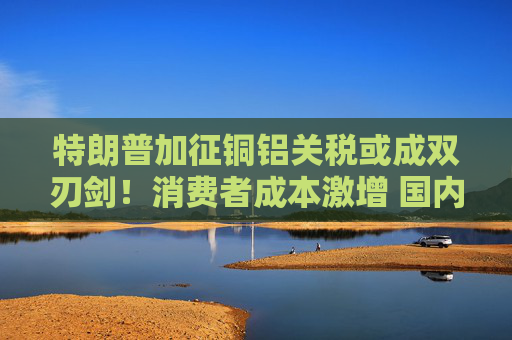 特朗普加征铜铝关税或成双刃剑！消费者成本激增 国内产能缺口难填补