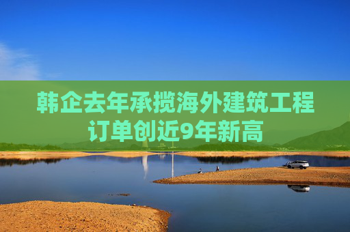 韩企去年承揽海外建筑工程订单创近9年新高