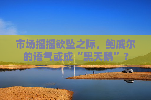 市场摇摇欲坠之际，鲍威尔的语气或成“黑天鹅”？