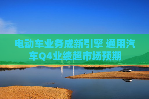电动车业务成新引擎 通用汽车Q4业绩超市场预期