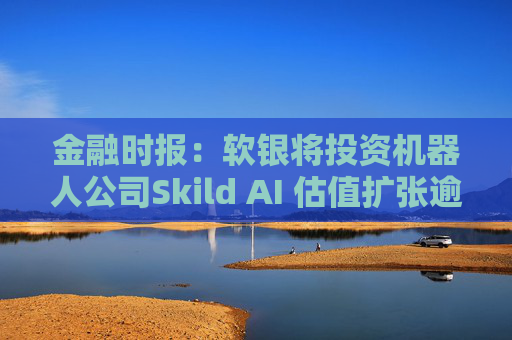 金融时报：软银将投资机器人公司Skild AI 估值扩张逾一倍至40亿美元