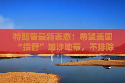 特朗普最新表态！希望美国“接管”加沙地带，不排除向加沙派遣美军