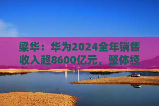梁华：华为2024全年销售收入超8600亿元，整体经营达到预期