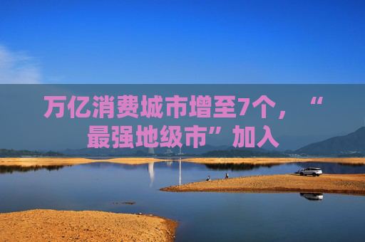 万亿消费城市增至7个，“最强地级市”加入