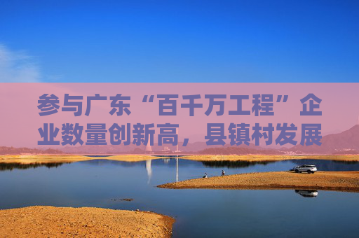 参与广东“百千万工程”企业数量创新高，县镇村发展潜力被看好