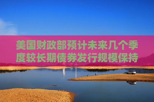 美国财政部预计未来几个季度较长期债券发行规模保持稳定