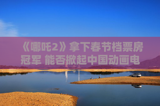 《哪吒2》拿下春节档票房冠军 能否掀起中国动画电影热潮？