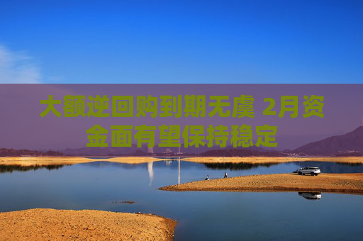 大额逆回购到期无虞 2月资金面有望保持稳定