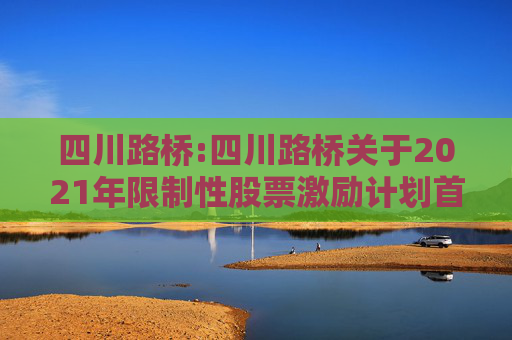 四川路桥:四川路桥关于2021年限制性股票激励计划首次及预留授予部分第一个解除限售期解除限售暨股票上市公告