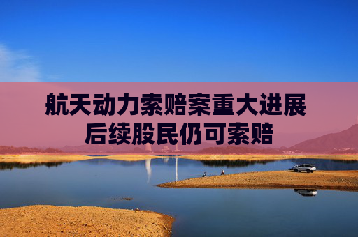 航天动力索赔案重大进展 后续股民仍可索赔
