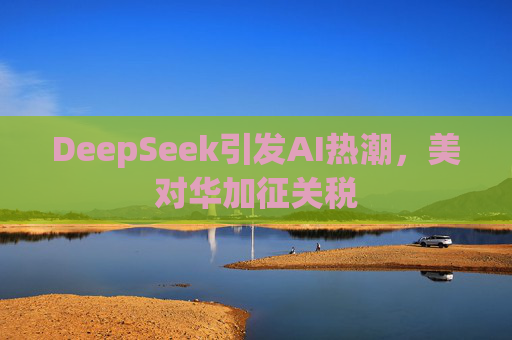 DeepSeek引发AI热潮，美对华加征关税
