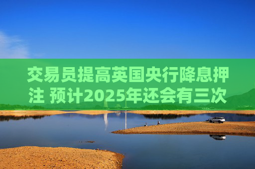 交易员提高英国央行降息押注 预计2025年还会有三次降息