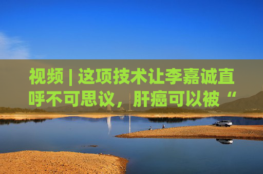 视频 | 这项技术让李嘉诚直呼不可思议，肝癌可以被“无创”治愈了！