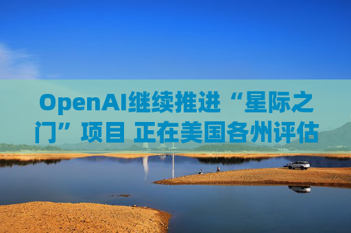 OpenAI继续推进“星际之门”项目 正在美国各州评估数据中心选址