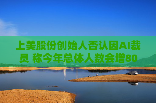 上美股份创始人否认因AI裁员 称今年总体人数会增800人
