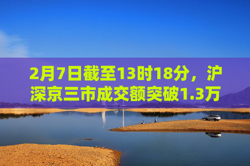 2月7日截至13时18分，沪深京三市成交额突破1.3万亿元