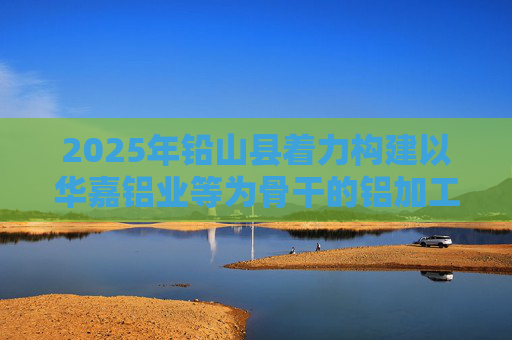2025年铅山县着力构建以华嘉铝业等为骨干的铝加工产业格局