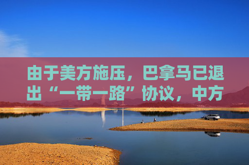 由于美方施压，巴拿马已退出“一带一路”协议，中方：深表遗憾