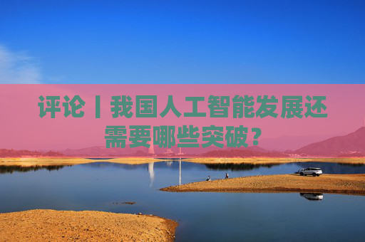 评论丨我国人工智能发展还需要哪些突破？