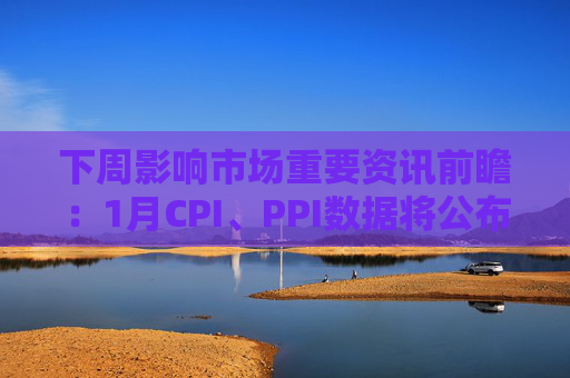 下周影响市场重要资讯前瞻：1月CPI、PPI数据将公布