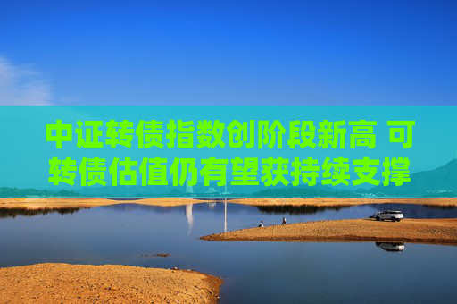 中证转债指数创阶段新高 可转债估值仍有望获持续支撑