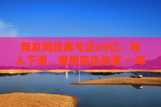 用友网络再亏近20亿：收入下滑、费用高企拖累 一年间裁员15%、近年频繁换帅