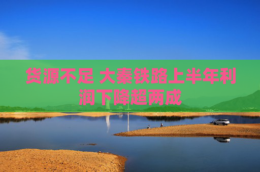 货源不足 大秦铁路上半年利润下降超两成