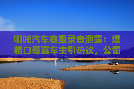 哪吒汽车客服录音泄露：爆粗口辱骂车主引热议，公司紧急道歉