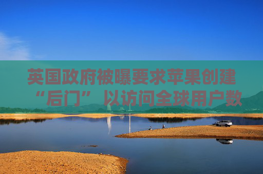 英国政府被曝要求苹果创建“后门” 以访问全球用户数据
