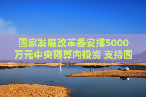 国家发展改革委安排5000万元中央预算内投资 支持四川宜宾市筠连县山体滑坡灾后应急恢复